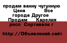  продам ванну чугунную › Цена ­ 7 000 - Все города Другое » Продам   . Карелия респ.,Сортавала г.